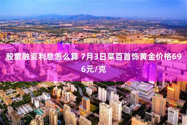 股票融资利息怎么算 7月3日菜百首饰黄金价格696元/克