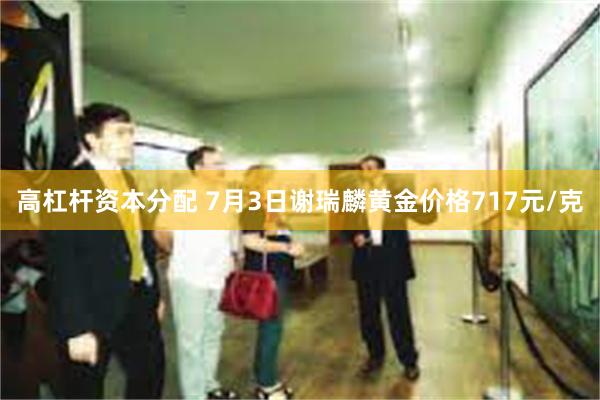 高杠杆资本分配 7月3日谢瑞麟黄金价格717元/克