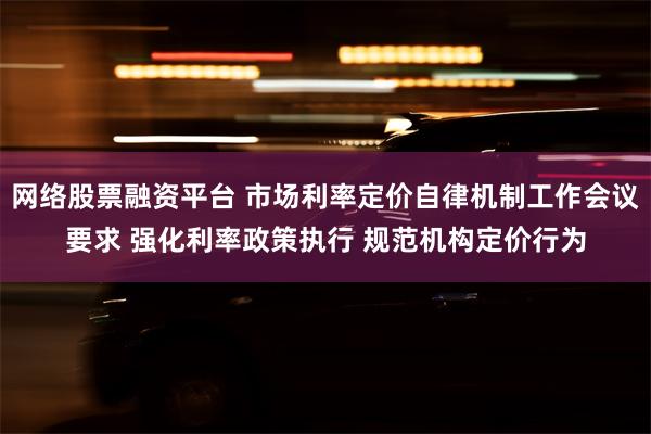 网络股票融资平台 市场利率定价自律机制工作会议要求 强化利率政策执行 规范机构定价行为