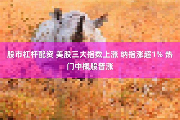 股市杠杆配资 美股三大指数上涨 纳指涨超1% 热门中概股普涨