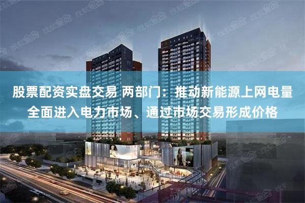 股票配资实盘交易 两部门：推动新能源上网电量全面进入电力市场、通过市场交易形成价格