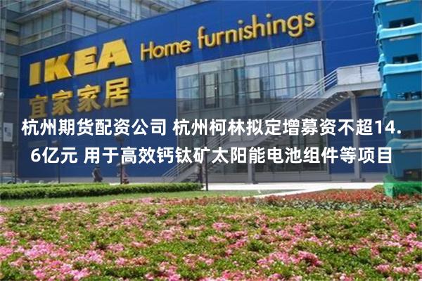 杭州期货配资公司 杭州柯林拟定增募资不超14.6亿元 用于高效钙钛矿太阳能电池组件等项目
