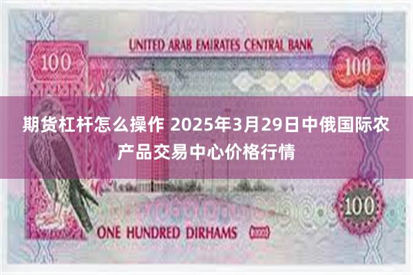 期货杠杆怎么操作 2025年3月29日中俄国际农产品交易中心价格行情