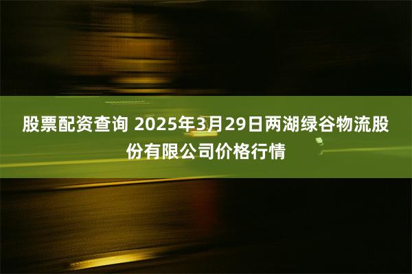 股票配资查询 2025年3月29日两湖绿谷物流股份有限公司价格行情