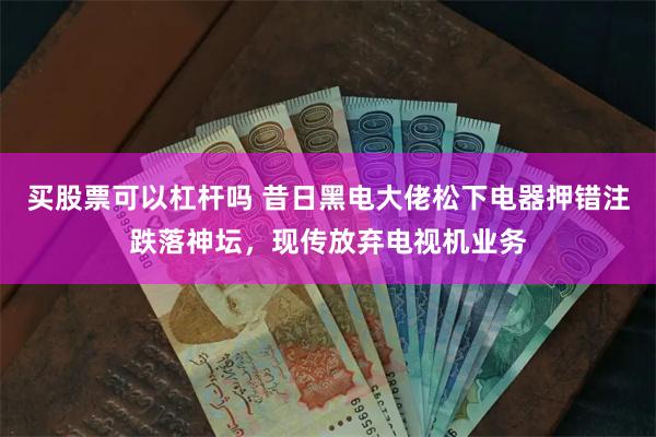 买股票可以杠杆吗 昔日黑电大佬松下电器押错注跌落神坛，现传放弃电视机业务