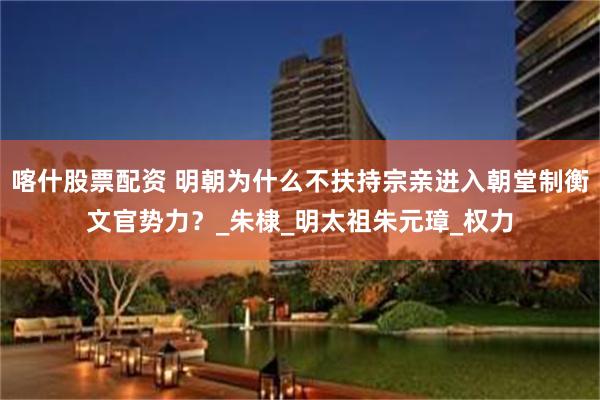 喀什股票配资 明朝为什么不扶持宗亲进入朝堂制衡文官势力？_朱棣_明太祖朱元璋_权力