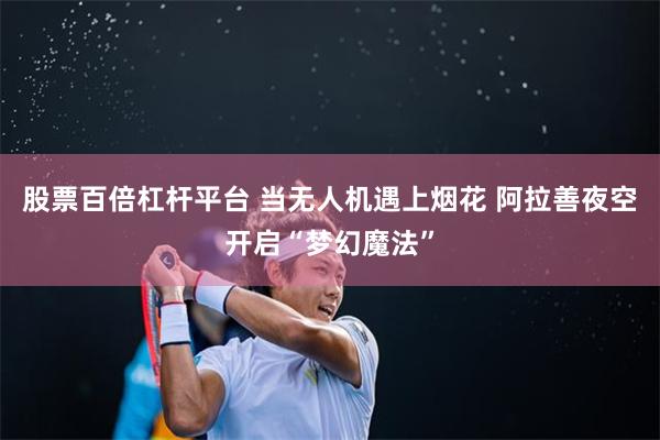 股票百倍杠杆平台 当无人机遇上烟花 阿拉善夜空开启“梦幻魔法”