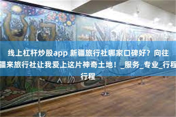 线上杠杆炒股app 新疆旅行社哪家口碑好？向往疆来旅行社让我爱上这片神奇土地！_服务_专业_行程