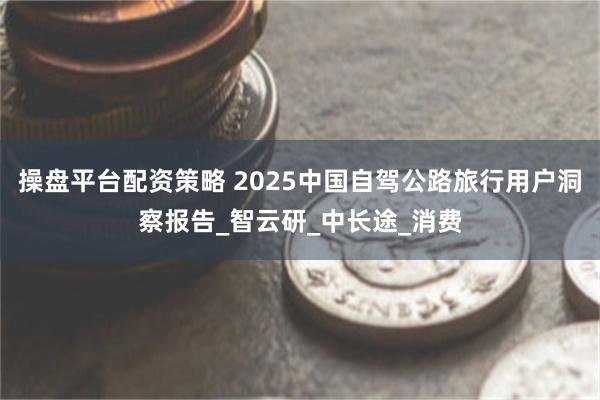 操盘平台配资策略 2025中国自驾公路旅行用户洞察报告_智云研_中长途_消费