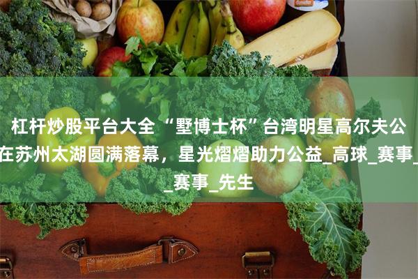 杠杆炒股平台大全 “墅博士杯”台湾明星高尔夫公益赛在苏州太湖圆满落幕，星光熠熠助力公益_高球_赛事_先生