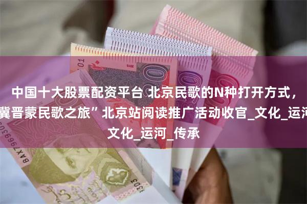 中国十大股票配资平台 北京民歌的N种打开方式，“京津冀晋蒙民歌之旅”北京站阅读推广活动收官_文化_运河_传承