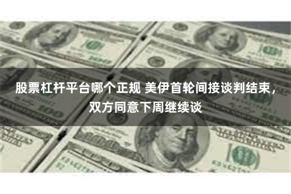 股票杠杆平台哪个正规 美伊首轮间接谈判结束，双方同意下周继续谈