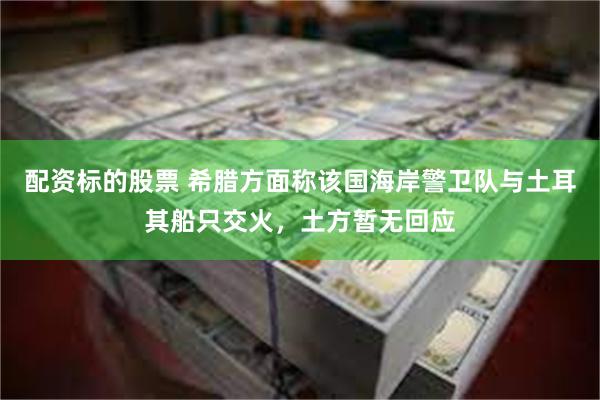 配资标的股票 希腊方面称该国海岸警卫队与土耳其船只交火，土方暂无回应