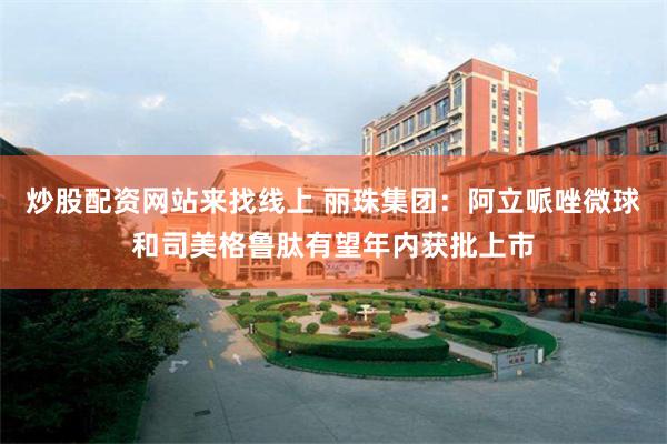 炒股配资网站来找线上 丽珠集团：阿立哌唑微球和司美格鲁肽有望年内获批上市