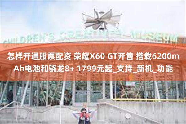 怎样开通股票配资 荣耀X60 GT开售 搭载6200mAh电池和骁龙8+ 1799元起_支持_新机_功能