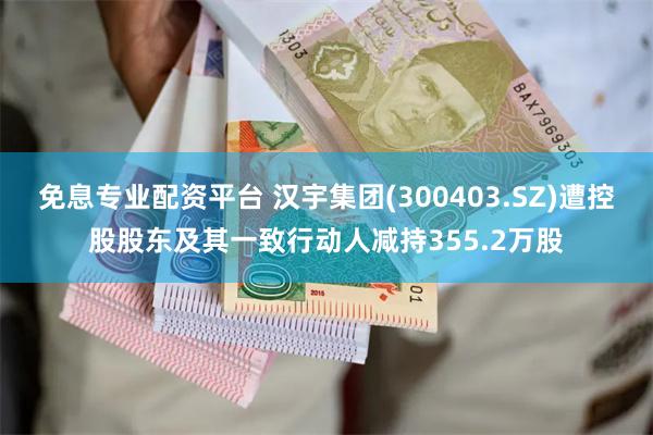 免息专业配资平台 汉宇集团(300403.SZ)遭控股股东及其一致行动人减持355.2万股