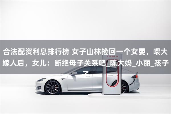 合法配资利息排行榜 女子山林捡回一个女婴，喂大嫁人后，女儿：断绝母子关系吧_陈大妈_小丽_孩子