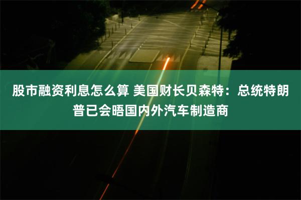 股市融资利息怎么算 美国财长贝森特：总统特朗普已会晤国内外汽车制造商