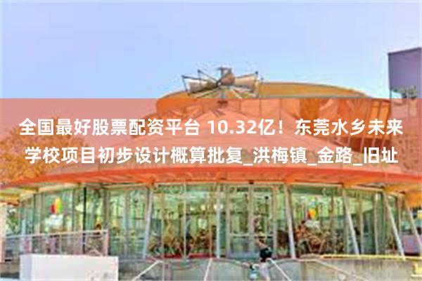 全国最好股票配资平台 10.32亿！东莞水乡未来学校项目初步设计概算批复_洪梅镇_金路_旧址