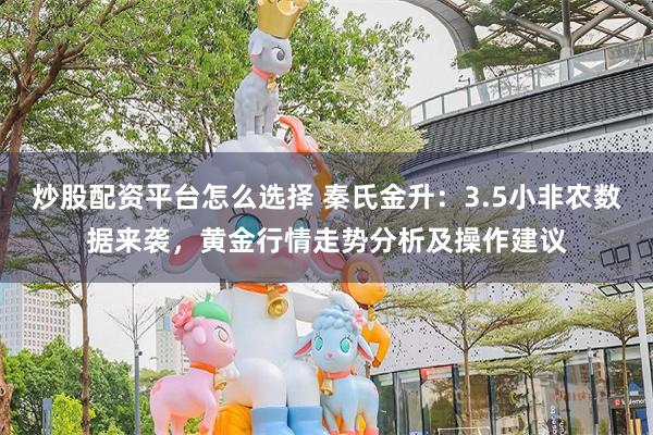 炒股配资平台怎么选择 秦氏金升：3.5小非农数据来袭，黄金行情走势分析及操作建议