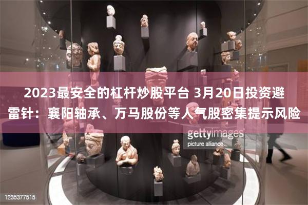 2023最安全的杠杆炒股平台 3月20日投资避雷针：襄阳轴承、万马股份等人气股密集提示风险