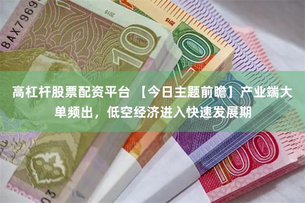 高杠杆股票配资平台 【今日主题前瞻】产业端大单频出，低空经济进入快速发展期