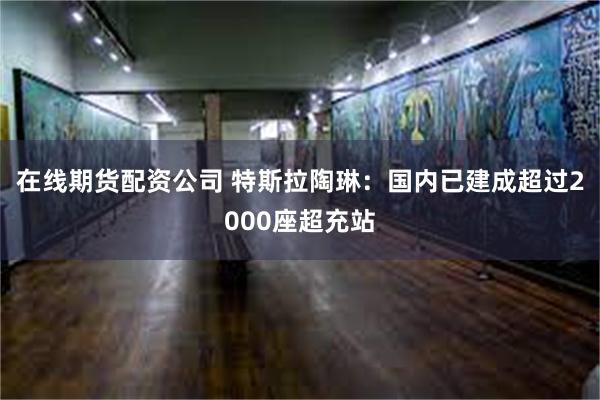 在线期货配资公司 特斯拉陶琳：国内已建成超过2000座超充站