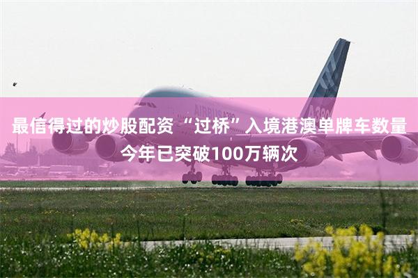 最信得过的炒股配资 “过桥”入境港澳单牌车数量今年已突破100万辆次