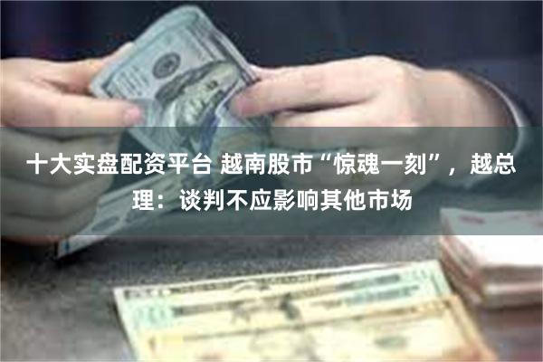 十大实盘配资平台 越南股市“惊魂一刻”，越总理：谈判不应影响其他市场