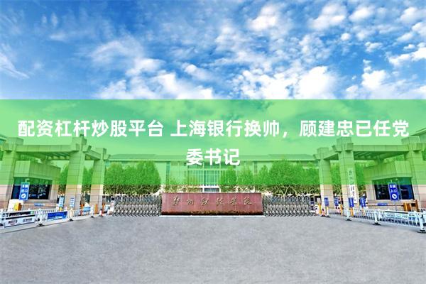 配资杠杆炒股平台 上海银行换帅，顾建忠已任党委书记