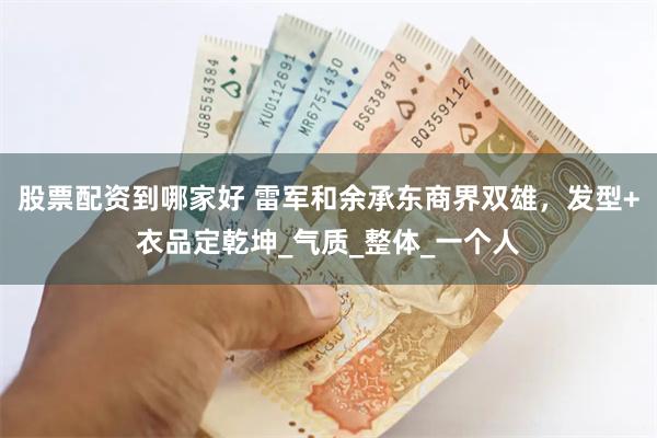 股票配资到哪家好 雷军和余承东商界双雄，发型+衣品定乾坤_气质_整体_一个人