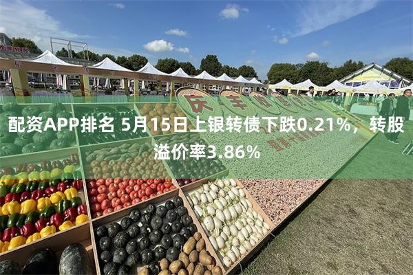 配资APP排名 5月15日上银转债下跌0.21%，转股溢价率3.86%