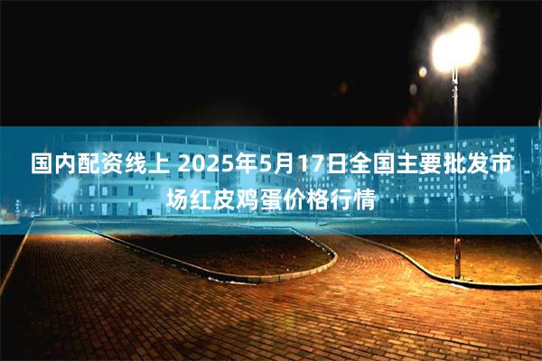 国内配资线上 2025年5月17日全国主要批发市场红皮鸡蛋价格行情