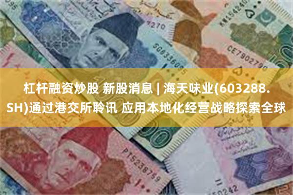 杠杆融资炒股 新股消息 | 海天味业(603288.SH)通过港交所聆讯 应用本地化经营战略探索全球