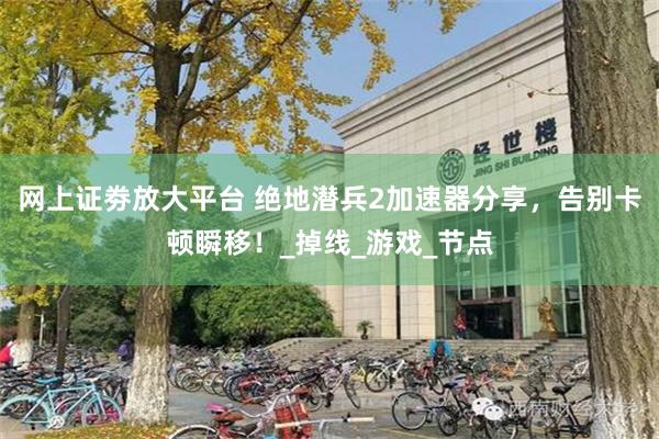 网上证劵放大平台 绝地潜兵2加速器分享，告别卡顿瞬移！_掉线_游戏_节点