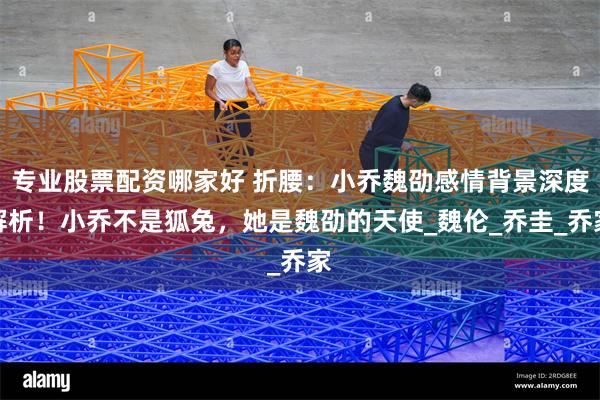 专业股票配资哪家好 折腰：小乔魏劭感情背景深度解析！小乔不是狐兔，她是魏劭的天使_魏伦_乔圭_乔家