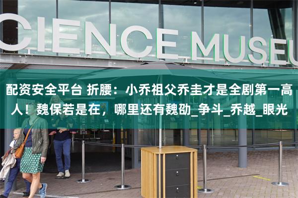 配资安全平台 折腰：小乔祖父乔圭才是全剧第一高人！魏保若是在，哪里还有魏劭_争斗_乔越_眼光