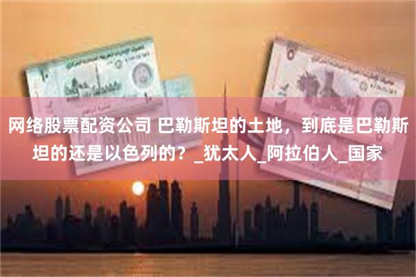 网络股票配资公司 巴勒斯坦的土地，到底是巴勒斯坦的还是以色列的？_犹太人_阿拉伯人_国家