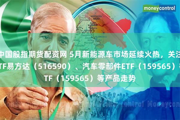 中国股指期货配资网 5月新能源车市场延续火热，关注智能汽车ETF易方达（516590）、汽车零部件ETF（159565）等产品走势