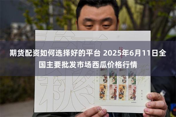 期货配资如何选择好的平台 2025年6月11日全国主要批发市场西瓜价格行情