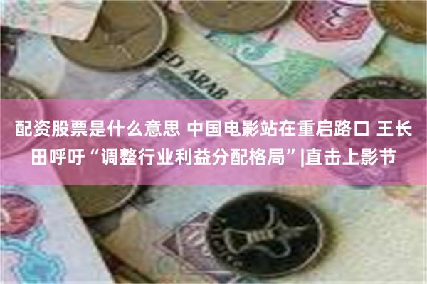 配资股票是什么意思 中国电影站在重启路口 王长田呼吁“调整行业利益分配格局”|直击上影节