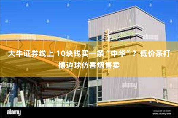 大牛证券线上 10块钱买一条“中华”？低价茶打擦边球仿香烟售卖