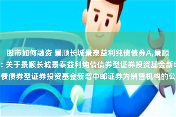 股市如何融资 景顺长城景泰益利纯债债券A,景顺长城景泰益利纯债债券C: 关于景顺长城景泰益利纯债债券型证券投资基金新增中邮证券为销售机构的公告