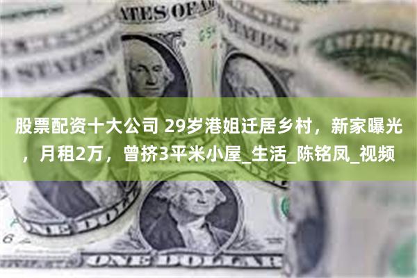 股票配资十大公司 29岁港姐迁居乡村，新家曝光，月租2万，曾挤3平米小屋_生活_陈铭凤_视频