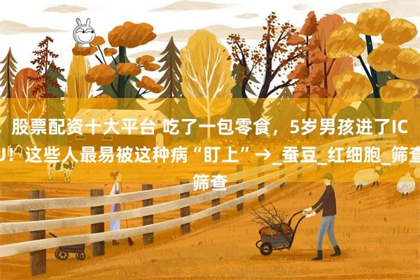 股票配资十大平台 吃了一包零食，5岁男孩进了ICU！这些人最易被这种病“盯上”→_蚕豆_红细胞_筛查
