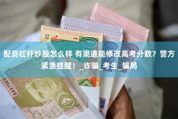 配资杠杆炒股怎么样 有渠道能修改高考分数？警方紧急提醒！_诈骗_考生_骗局