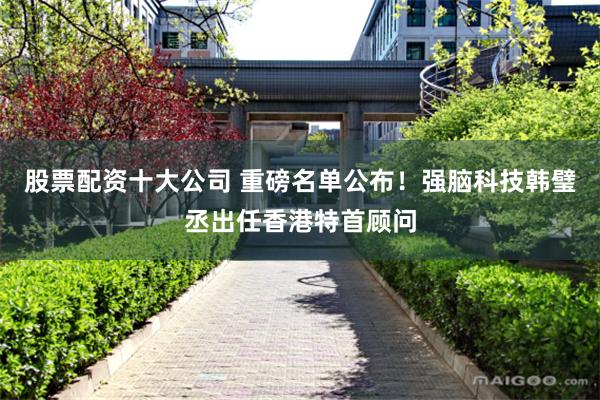 股票配资十大公司 重磅名单公布！强脑科技韩璧丞出任香港特首顾问