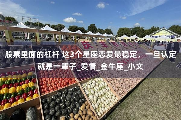 股票里面的杠杆 这3个星座恋爱最稳定，一旦认定就是一辈子_爱情_金牛座_小文