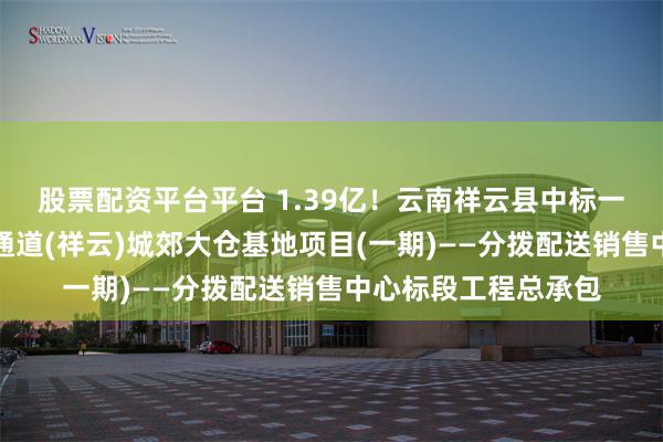 股票配资平台平台 1.39亿！云南祥云县中标一个大项目：中缅新通道(祥云)城郊大仓基地项目(一期)——分拨配送销售中心标段工程总承包