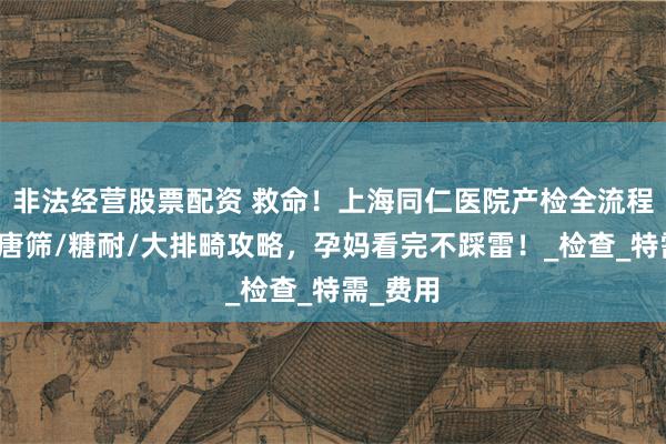 非法经营股票配资 救命！上海同仁医院产检全流程曝光！唐筛/糖耐/大排畸攻略，孕妈看完不踩雷！_检查_特需_费用